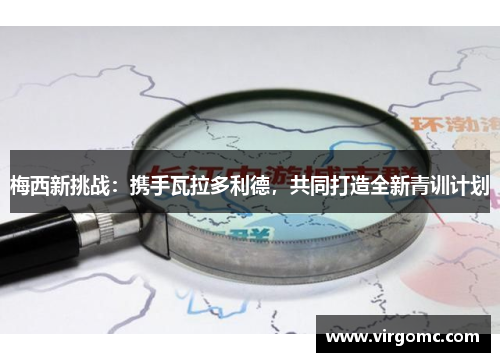 梅西新挑战：携手瓦拉多利德，共同打造全新青训计划